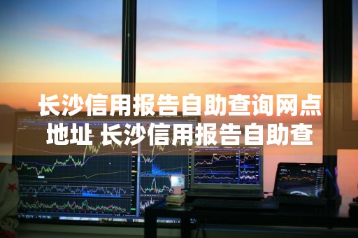 长沙信用报告自助查询网点地址 长沙信用报告自助查询网点地址电话