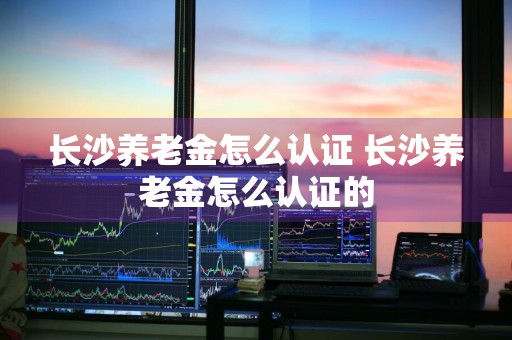 长沙养老金怎么认证 长沙养老金怎么认证的