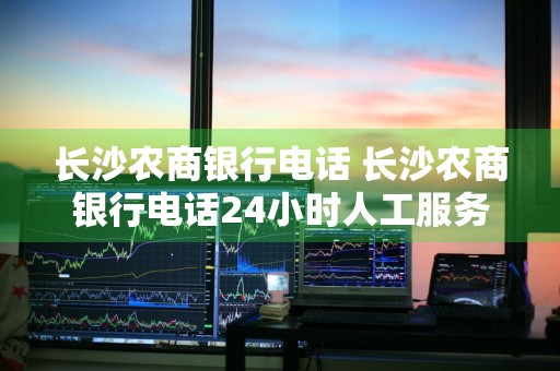 长沙农商银行电话 长沙农商银行电话24小时人工服务