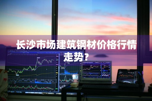 长沙市场建筑钢材价格行情走势?