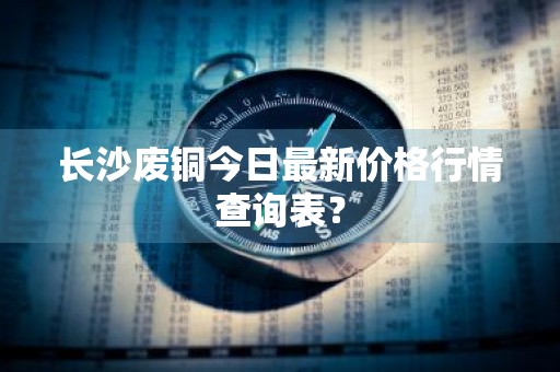 长沙废铜今日最新价格行情查询表？