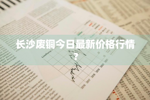 长沙废铜今日最新价格行情？