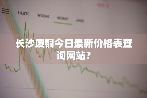 长沙废铜今日最新价格表查询网站？