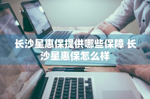 长沙星惠保提供哪些保障 长沙星惠保怎么样