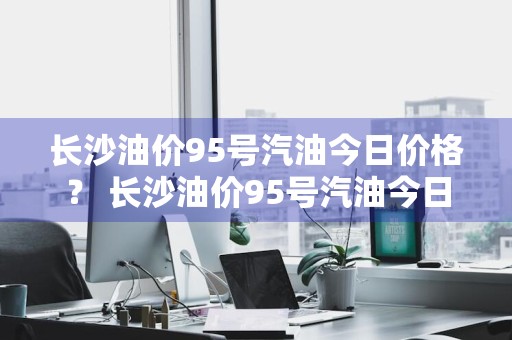 长沙油价95号汽油今日价格？ 长沙油价95号汽油今日价格表
