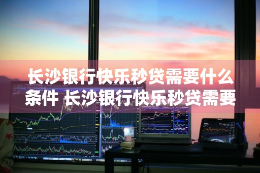 长沙银行快乐秒贷需要什么条件 长沙银行快乐秒贷需要什么条件2021