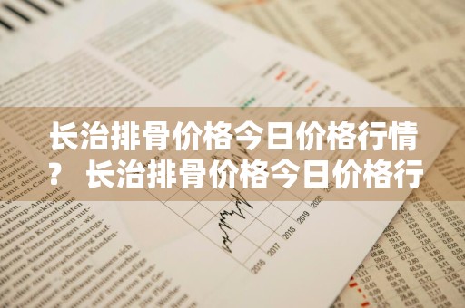 长治排骨价格今日价格行情？ 长治排骨价格今日价格行情走势