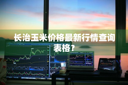 长治玉米价格最新行情查询表格？