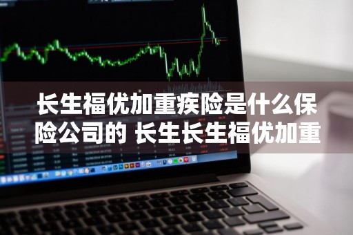 长生福优加重疾险是什么保险公司的 长生长生福优加重大疾病保险