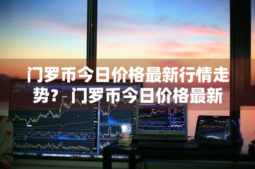 门罗币今日价格最新行情走势？ 门罗币今日价格最新行情走势图
