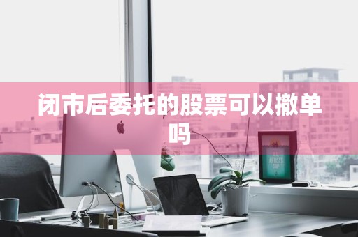 闭市后委托的股票可以撤单吗