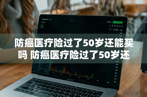 防癌医疗险过了50岁还能买吗 防癌医疗险过了50岁还能买吗多少钱