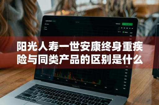 阳光人寿一世安康终身重疾险与同类产品的区别是什么
