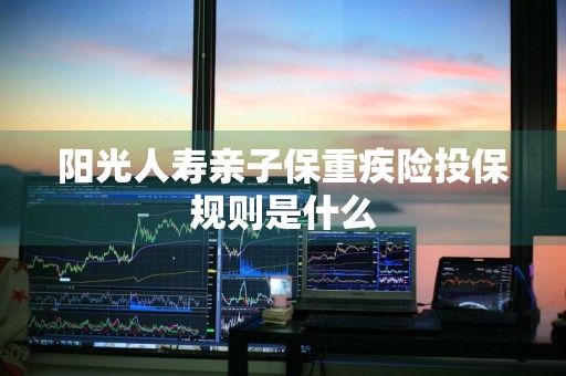 阳光人寿亲子保重疾险投保规则是什么