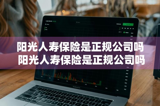 阳光人寿保险是正规公司吗 阳光人寿保险是正规公司吗可靠吗