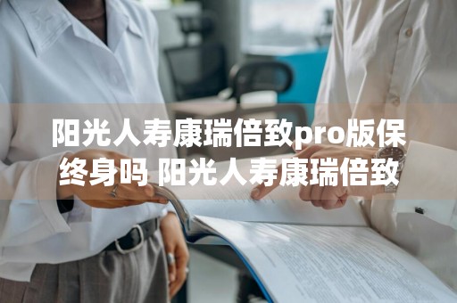 阳光人寿康瑞倍致pro版保终身吗 阳光人寿康瑞倍致怎么样