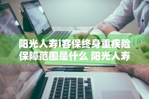 阳光人寿i客保终身重疾险保障范围是什么 阳光人寿i客保终身重大疾病保险