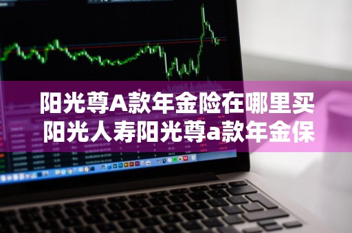 阳光尊A款年金险在哪里买 阳光人寿阳光尊a款年金保险