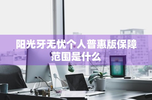 阳光牙无忧个人普惠版保障范围是什么