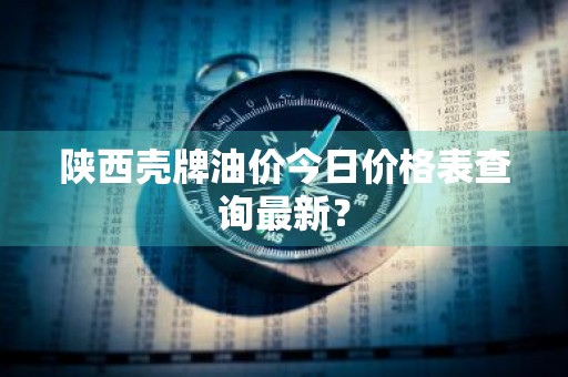 陕西壳牌油价今日价格表查询最新？