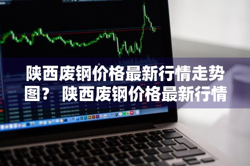 陕西废钢价格最新行情走势图？ 陕西废钢价格最新行情走势图表