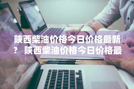 陕西柴油价格今日价格最新？ 陕西柴油价格今日价格最新表