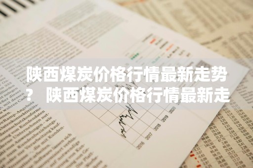 陕西煤炭价格行情最新走势？ 陕西煤炭价格行情最新走势图