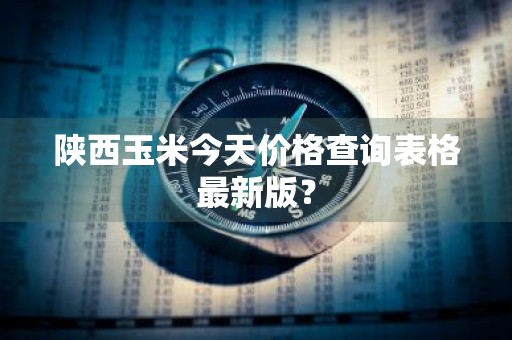 陕西玉米今天价格查询表格最新版？