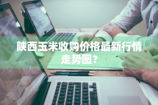 陕西玉米收购价格最新行情走势图？