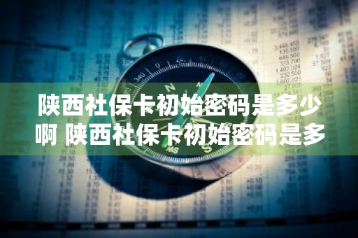 陕西社保卡初始密码是多少啊 陕西社保卡初始密码是多少啊怎么改