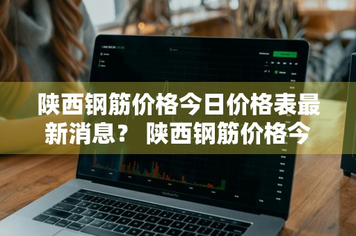 陕西钢筋价格今日价格表最新消息？ 陕西钢筋价格今日价格表最新消息图片