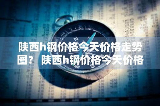 陕西h钢价格今天价格走势图？ 陕西h钢价格今天价格走势图表