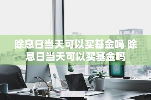 除息日当天可以买基金吗 除息日当天可以买基金吗