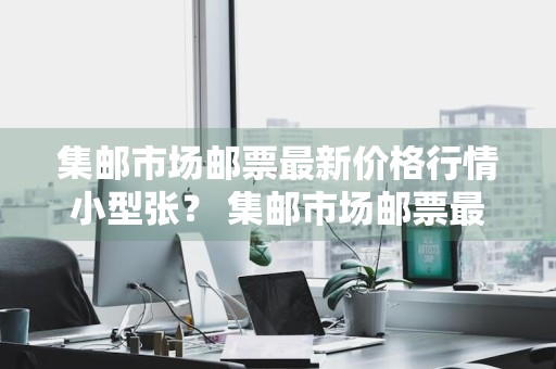 集邮市场邮票最新价格行情小型张？ 集邮市场邮票最新价格行情小型张