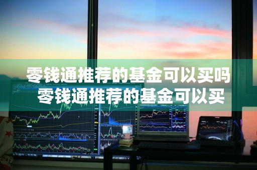 零钱通推荐的基金可以买吗 零钱通推荐的基金可以买吗?