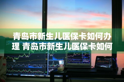 青岛市新生儿医保卡如何办理 青岛市新生儿医保卡如何办理流程