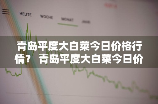 青岛平度大白菜今日价格行情？ 青岛平度大白菜今日价格行情走势
