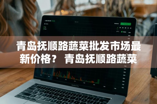 青岛抚顺路蔬菜批发市场最新价格？ 青岛抚顺路蔬菜批发市场最新价格表