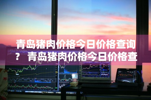 青岛猪肉价格今日价格查询？ 青岛猪肉价格今日价格查询表