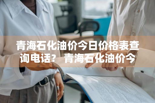 青海石化油价今日价格表查询电话？ 青海石化油价今日价格表查询电话是多少