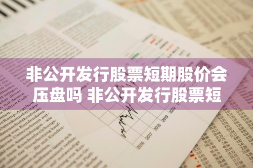 非公开发行股票短期股价会压盘吗 非公开发行股票短期股价会压盘吗是真的吗