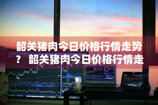 韶关猪肉今日价格行情走势？ 韶关猪肉今日价格行情走势图