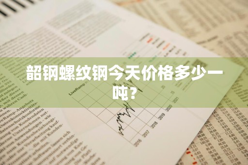 韶钢螺纹钢今天价格多少一吨？