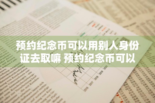 预约纪念币可以用别人身份证去取嘛 预约纪念币可以用别人身份证去取嘛