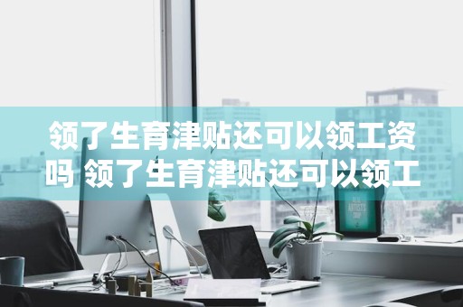 领了生育津贴还可以领工资吗 领了生育津贴还可以领工资吗?