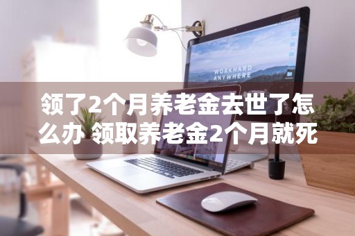 领了2个月养老金去世了怎么办 领取养老金2个月就死亡了
