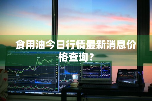 食用油今日行情最新消息价格查询？