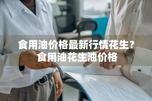 食用油价格最新行情花生？ 食用油花生油价格