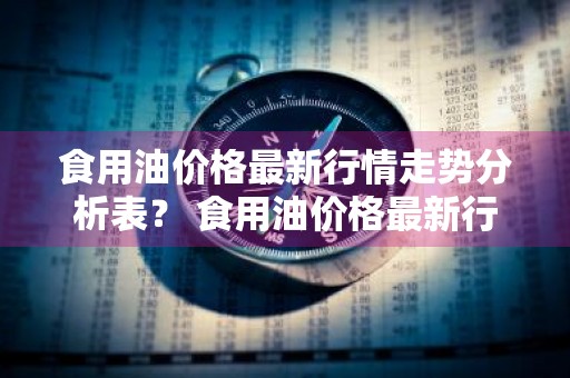 食用油价格最新行情走势分析表？ 食用油价格最新行情走势分析表图