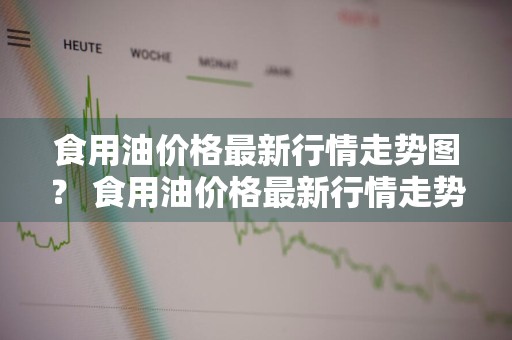 食用油价格最新行情走势图？ 食用油价格最新行情走势图
